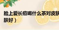 臉上愛長痘喝什么茶對皮膚好(喝什么茶對皮膚好)