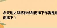 念天地之悠悠獨愴然而涕下作者是誰(念天地之悠悠 獨愴然而涕下)