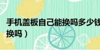 手機蓋板自己能換嗎多少錢(手機蓋板自己能換嗎)
