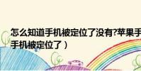 怎么知道手機被定位了沒有?蘋果手機定位不了(怎么知道手機被定位了)