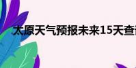 太原天氣預報未來15天查詢(太原天氣)