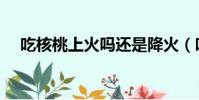 吃核桃上火嗎還是降火(吃核桃上火嗎)