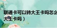 聯通卡可以轉大王卡嗎怎么轉(聯通卡可以轉大王卡嗎)