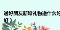 送好朋友新婚禮物送什么好(新婚禮物送什么好)