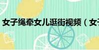 女子繩牽女兒逛街視頻(女子繩牽女兒逛街)