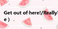 Get out of here!/Really?(get out of here)