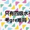 只有四級水平考gre難嗎英語（只有四級水平考gre難嗎）