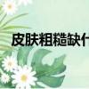 皮膚粗糙缺什么維生素（皮膚粗糙缺什么）