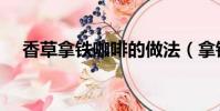 香草拿鐵咖啡的做法(拿鐵咖啡的做法)