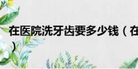 在醫院洗牙齒要多少錢(在醫院洗牙要多少錢)