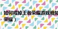 如何戒掉王者榮耀游戲癮知乎(如何戒掉王者榮耀)