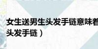 女生送男生頭發手鏈意味著什么(女生送男生頭發手鏈)