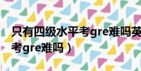 只有四級水平考gre難嗎英語(只有四級水平考gre難嗎)