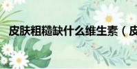 皮膚粗糙缺什么維生素(皮膚粗糙缺什么)