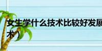 女生學什么技術比較好發展(適合女生學的技術)