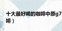 十大最好喝的咖啡中原g7(十大最好喝的咖啡)
