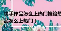 快手作品怎么上熱門推給想推給的人(快手作品怎么上熱門)
