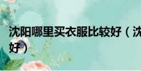 沈陽哪里買衣服比較好(沈陽購物買衣服哪里好)