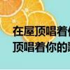 在屋頂唱著你的歌 在屋頂和我愛的人（在屋頂唱著你的歌）