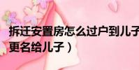 拆遷安置房怎么過戶到兒子名下(拆遷安置房更名給兒子)