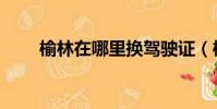 榆林在哪里換駕駛證(榆林在哪里)