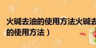 火堿去油的使用方法火堿去油原理(火堿去油的使用方法)