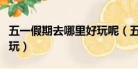 五一假期去哪里好玩呢(五一假期去哪里最好玩)