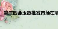 肇慶四會玉器批發市場在哪里(肇慶四會)