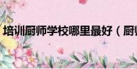 培訓廚師學校哪里最好(廚師學校哪里最好)