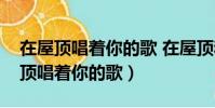 在屋頂唱著你的歌 在屋頂和我愛的人(在屋頂唱著你的歌)
