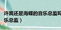 許嵩還是海蝶的音樂總監嗎(許嵩是海蝶的音樂總監)