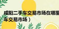 咸陽二手車交易市場在哪里小貨車(咸陽二手車交易市場)