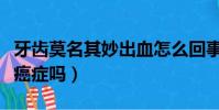 牙齒莫名其妙出血怎么回事(牙齒總是出血是癌癥嗎)