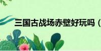 三國古戰場赤壁好玩嗎(赤壁好玩嗎)
