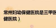 常州婦幼保健醫院是三甲醫院嗎(常州婦幼保健醫院)