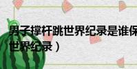 男子撐桿跳世界紀錄是誰保持的(男子撐桿跳世界紀錄)
