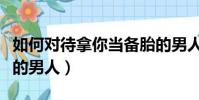 如何對待拿你當備胎的男人(對付拿你當備胎的男人)