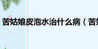 苦姑娘皮泡水治什么病(苦姑娘皮泡水禁忌)