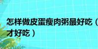 怎樣做皮蛋瘦肉粥最好吃(怎樣做皮蛋瘦肉粥才好吃)