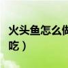 火頭魚怎么做好吃給小孩吃（火頭魚怎么做好吃）