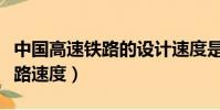 中國高速鐵路的設計速度是多少(中國高速鐵路速度)