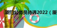 廈門公務員待遇2022(廈門公務員待遇)