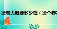 燙卷大概要多少錢(燙個卷發一般要多少錢)