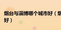 煙臺與淄博哪個城市好(煙臺和淄博哪個城市好)