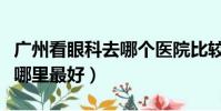 廣州看眼科去哪個醫院比較好(武漢看眼科去哪里最好)