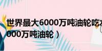 世界最大6000萬噸油輪吃水深度(世界最大6000萬噸油輪)