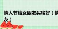 情人節給女朋友買啥好(情人節買什么給女朋友)