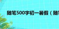 隨筆500字初一暑假(隨筆500字初一)