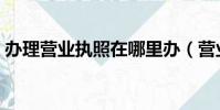 辦理營業執照在哪里辦(營業執照在哪里辦)