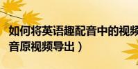 如何將英語趣配音中的視頻導出來(英語趣配音原視頻導出)